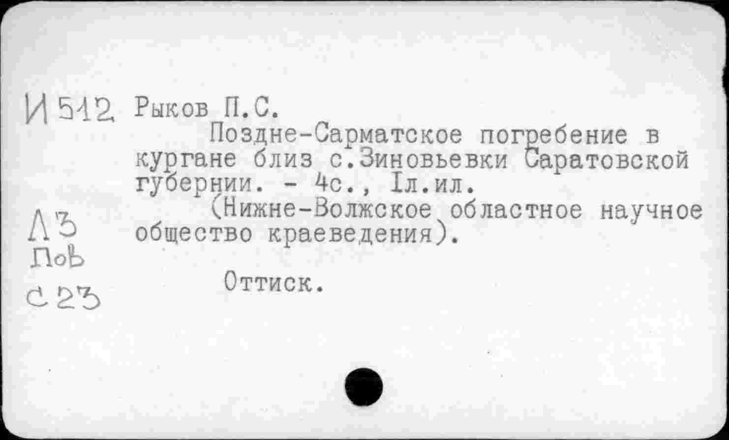 ﻿И 542. Рыков П.С.
Поздне-Сарматское погребение в кургане близ с.Зиновьевки Саратовской губернии. - 4с., 1л.ил.
д„	(Нижне-Волжское областное научное
21 û общество краеведения).
ПоЬ
. КХП	Оттиск.